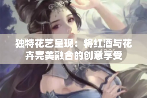 独特花艺呈现：将红酒与花卉完美融合的创意享受