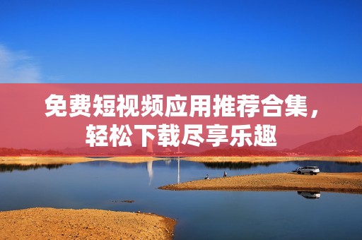免费短视频应用推荐合集，轻松下载尽享乐趣