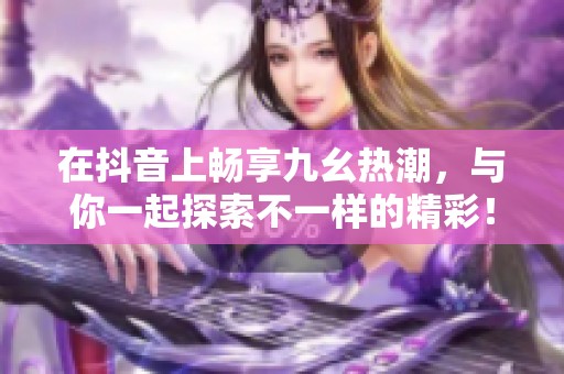 在抖音上畅享九幺热潮，与你一起探索不一样的精彩！