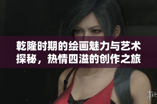 乾隆时期的绘画魅力与艺术探秘，热情四溢的创作之旅