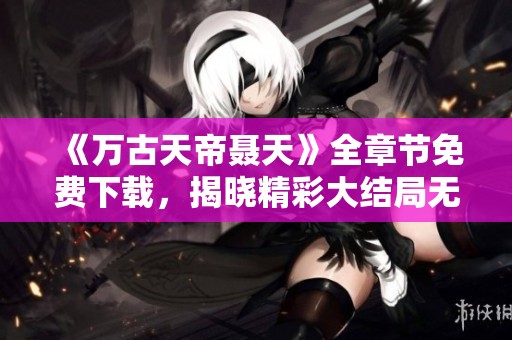 《万古天帝聂天》全章节免费下载，揭晓精彩大结局无广告版