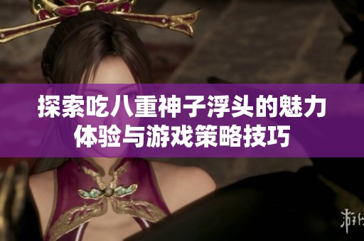 探索吃八重神子浮头的魅力体验与游戏策略技巧