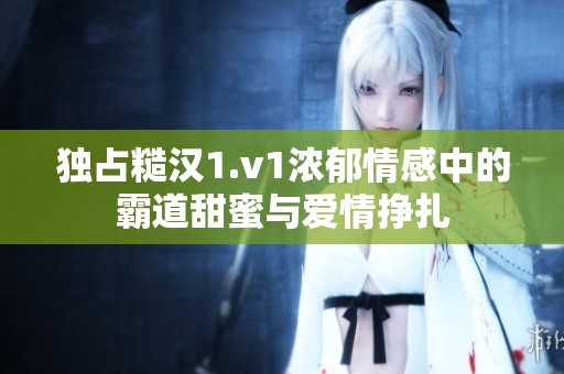 独占糙汉1.v1浓郁情感中的霸道甜蜜与爱情挣扎