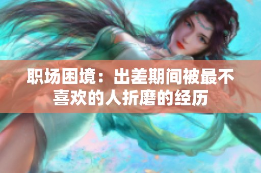 职场困境：出差期间被最不喜欢的人折磨的经历