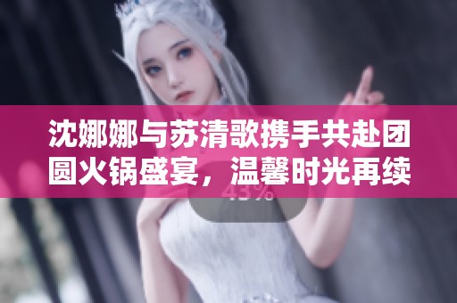 沈娜娜与苏清歌携手共赴团圆火锅盛宴，温馨时光再续情缘