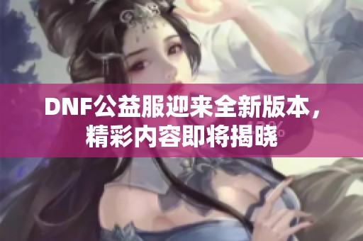 DNF公益服迎来全新版本，精彩内容即将揭晓