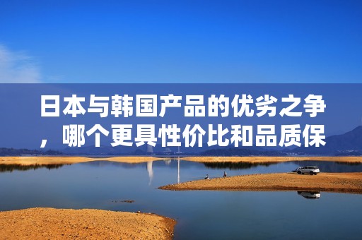 日本与韩国产品的优劣之争，哪个更具性价比和品质保证