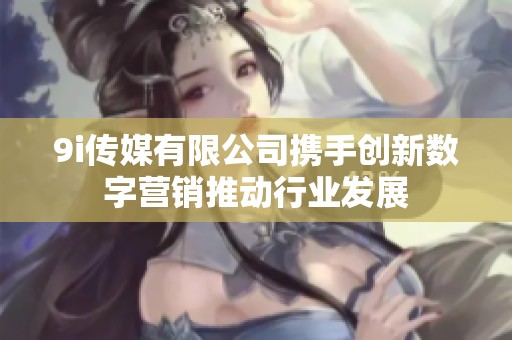 9i传媒有限公司携手创新数字营销推动行业发展