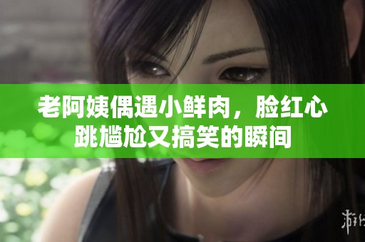 老阿姨偶遇小鲜肉，脸红心跳尴尬又搞笑的瞬间