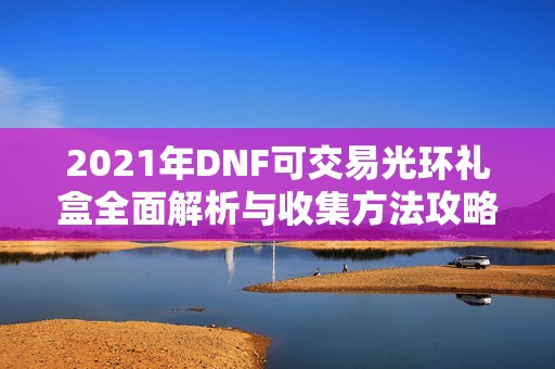 2021年DNF可交易光环礼盒全面解析与收集方法攻略
