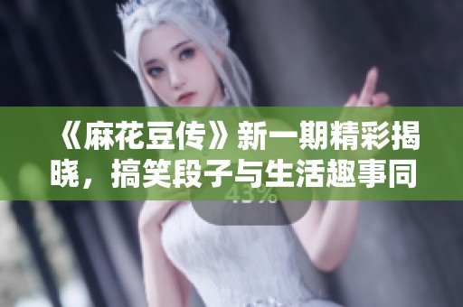 《麻花豆传》新一期精彩揭晓，搞笑段子与生活趣事同步上线！