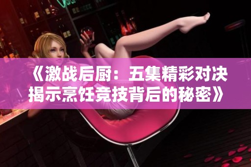 《激战后厨：五集精彩对决揭示烹饪竞技背后的秘密》
