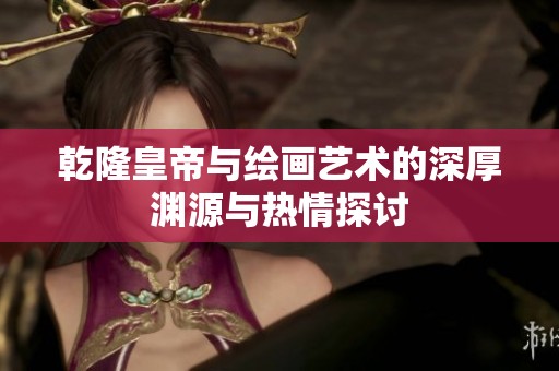 乾隆皇帝与绘画艺术的深厚渊源与热情探讨