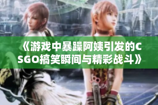 《游戏中暴躁阿姨引发的CSGO搞笑瞬间与精彩战斗》