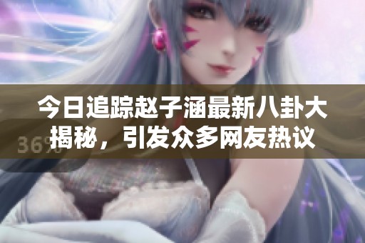 今日追踪赵子涵最新八卦大揭秘，引发众多网友热议