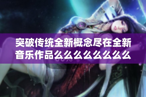 突破传统全新概念尽在全新音乐作品么么么么么么么么中