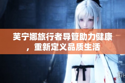 芙宁娜旅行者导管助力健康，重新定义品质生活