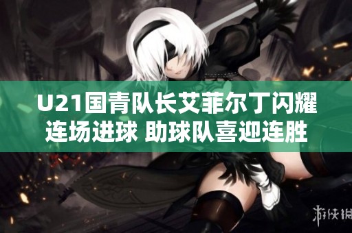 U21国青队长艾菲尔丁闪耀连场进球 助球队喜迎连胜之路