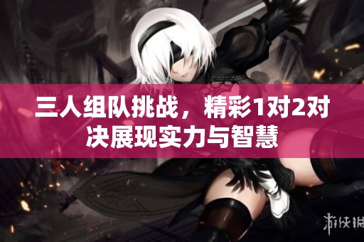 三人组队挑战，精彩1对2对决展现实力与智慧