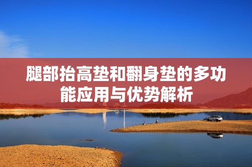 腿部抬高垫和翻身垫的多功能应用与优势解析