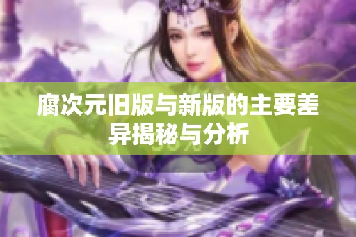 腐次元旧版与新版的主要差异揭秘与分析