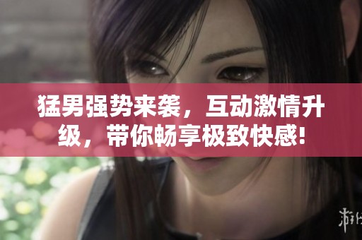 猛男强势来袭，互动激情升级，带你畅享极致快感!