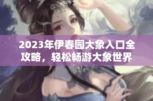 2023年伊春园大象入口全攻略，轻松畅游大象世界