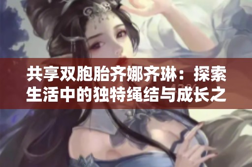 共享双胞胎齐娜齐琳：探索生活中的独特绳结与成长之旅