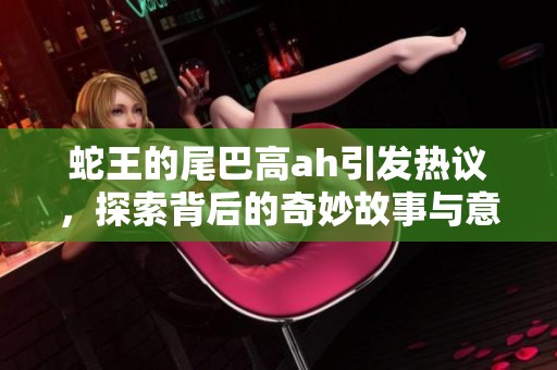 蛇王的尾巴高ah引发热议，探索背后的奇妙故事与意义