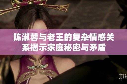 陈淑蓉与老王的复杂情感关系揭示家庭秘密与矛盾