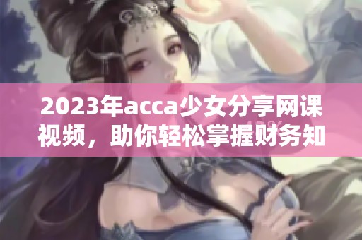 2023年acca少女分享网课视频，助你轻松掌握财务知识