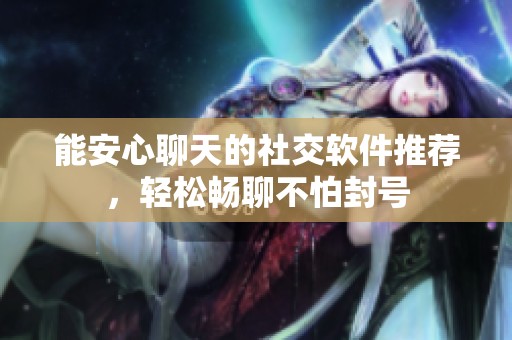 能安心聊天的社交软件推荐，轻松畅聊不怕封号
