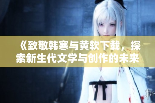 《致敬韩寒与黄软下载，探索新生代文学与创作的未来》