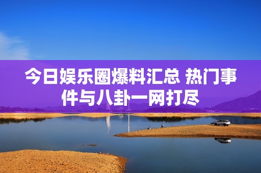 今日娱乐圈爆料汇总 热门事件与八卦一网打尽