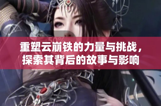 重塑云崩铁的力量与挑战，探索其背后的故事与影响