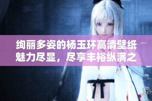 绚丽多姿的杨玉环高清壁纸魅力尽显，尽享丰裕纵满之美