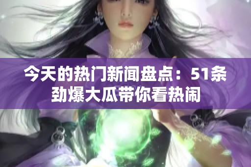 今天的热门新闻盘点：51条劲爆大瓜带你看热闹