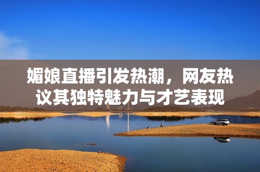 媚娘直播引发热潮，网友热议其独特魅力与才艺表现
