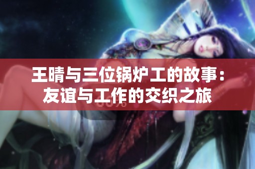 王晴与三位锅炉工的故事：友谊与工作的交织之旅