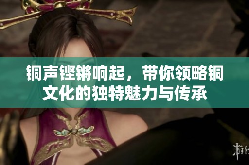 铜声铿锵响起，带你领略铜文化的独特魅力与传承