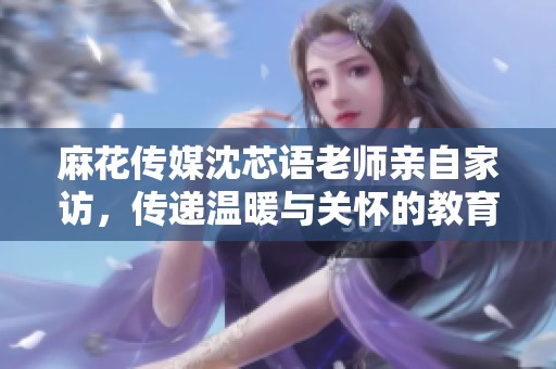 麻花传媒沈芯语老师亲自家访，传递温暖与关怀的教育故事