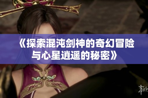 《探索混沌剑神的奇幻冒险与心星逍遥的秘密》