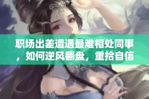 职场出差遭遇最难相处同事，如何逆风翻盘，重拾自信