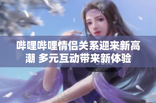 哔哩哔哩情侣关系迎来新高潮 多元互动带来新体验