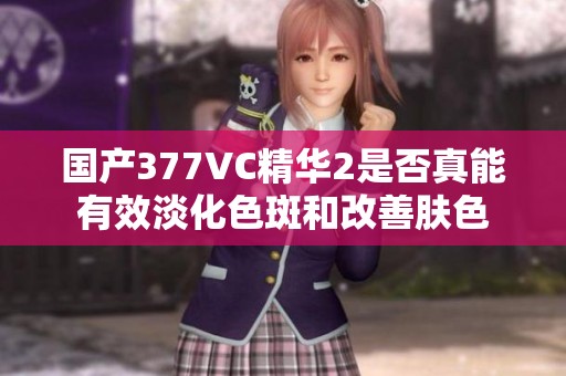 国产377VC精华2是否真能有效淡化色斑和改善肤色