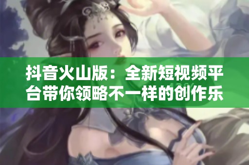 抖音火山版：全新短视频平台带你领略不一样的创作乐趣