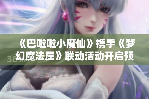 《巴啦啦小魔仙》携手《梦幻魔法屋》联动活动开启预约抽奖！