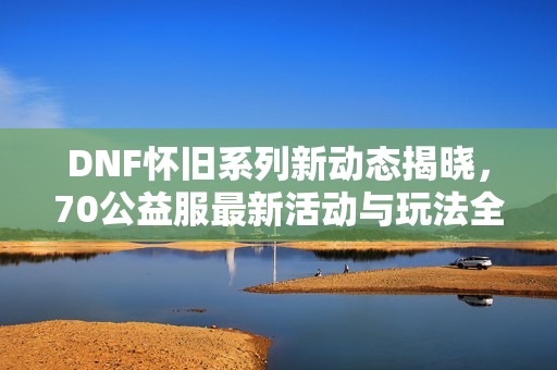 DNF怀旧系列新动态揭晓，70公益服最新活动与玩法全面分析