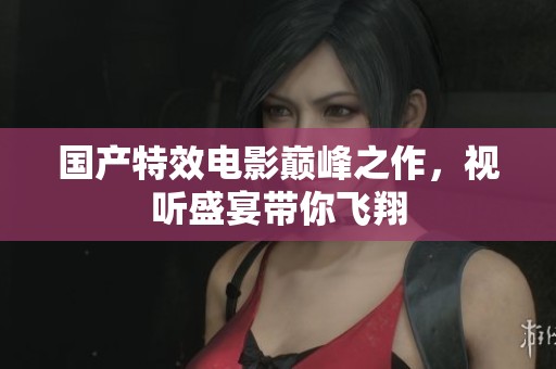 国产特效电影巅峰之作，视听盛宴带你飞翔
