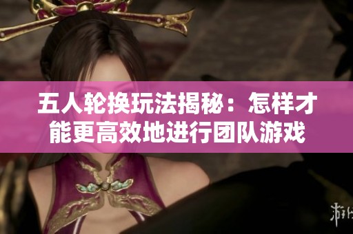 五人轮换玩法揭秘：怎样才能更高效地进行团队游戏